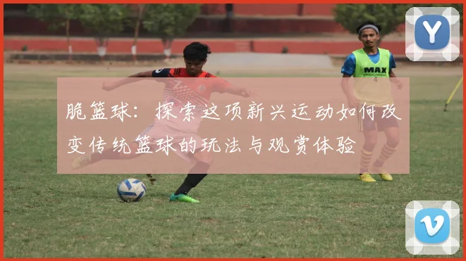 脆篮球：探索这项新兴运动如何改变传统篮球的玩法与观赏体验