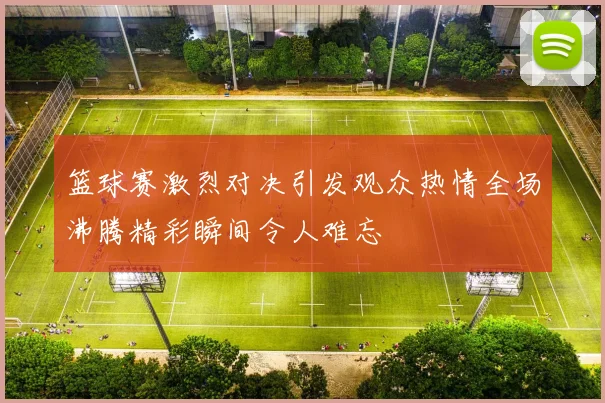 篮球赛激烈对决引发观众热情全场沸腾精彩瞬间令人难忘