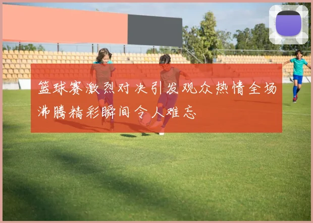 篮球赛激烈对决引发观众热情全场沸腾精彩瞬间令人难忘