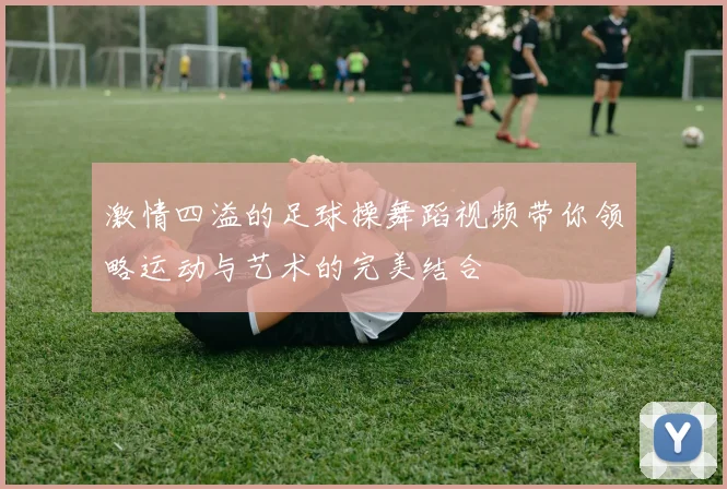 激情四溢的足球操舞蹈视频带你领略运动与艺术的完美结合