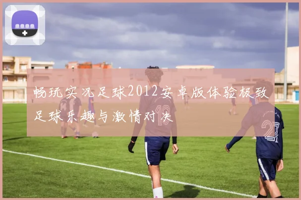 畅玩实况足球2012安卓版体验极致足球乐趣与激情对决