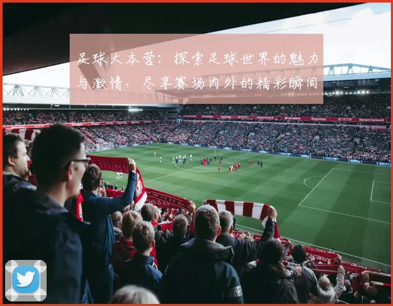 足球大本营：探索足球世界的魅力与激情，尽享赛场内外的精彩瞬间