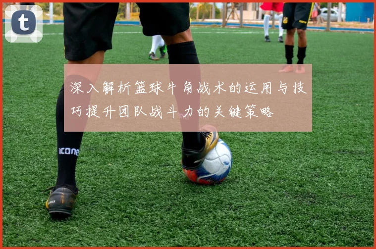 深入解析篮球牛角战术的运用与技巧提升团队战斗力的关键策略