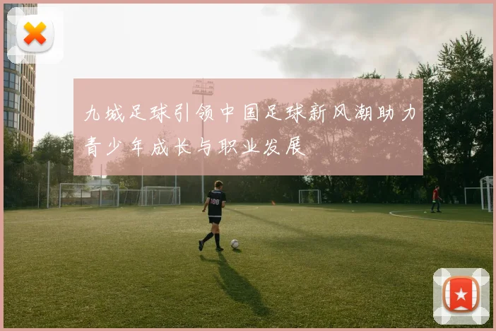 九城足球引领中国足球新风潮助力青少年成长与职业发展